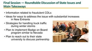 Final Session — Roundtable Discussion of State Issues and
Main Takeaways
• Information related to fraudulent CDLs
• Ideas for ways to address the issue with substantial increases
in New Entrants
• Strategies for handling truck traffic
during winter storms
• Plan to implement Badge on Board
program similar to Nevada
• Plan to reach out to their state
university to discuss partnership
 