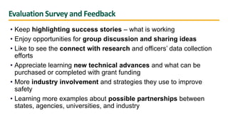 Evaluation Survey and Feedback
• Keep highlighting success stories – what is working
• Enjoy opportunities for group discussion and sharing ideas
• Like to see the connect with research and officers’ data collection
efforts
• Appreciate learning new technical advances and what can be
purchased or completed with grant funding
• More industry involvement and strategies they use to improve
safety
• Learning more examples about possible partnerships between
states, agencies, universities, and industry
 