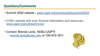 Questions/Comments
• Summit 2022 website - www.ugpti.org/events/safetysummit2022
• CVSC website with prior Summit information and resources -
www.ugpti.org/outreach/cvsc/
• Contact: Brenda Lantz, NDSU-UGPTI
• brenda.lantz@ndsu.edu or 720-470-1871
 