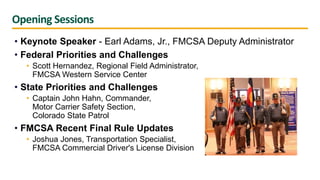 Opening Sessions
• Keynote Speaker - Earl Adams, Jr., FMCSA Deputy Administrator
• Federal Priorities and Challenges
• Scott Hernandez, Regional Field Administrator,
FMCSA Western Service Center
• State Priorities and Challenges
• Captain John Hahn, Commander,
Motor Carrier Safety Section,
Colorado State Patrol
• FMCSA Recent Final Rule Updates
• Joshua Jones, Transportation Specialist,
FMCSA Commercial Driver's License Division
 