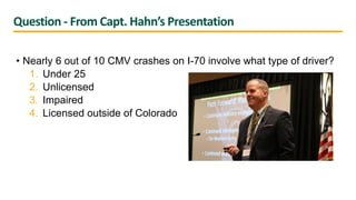 Question - From Capt. Hahn’s Presentation
• Nearly 6 out of 10 CMV crashes on I-70 involve what type of driver?
1. Under 25
2. Unlicensed
3. Impaired
4. Licensed outside of Colorado
 