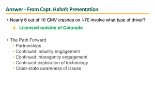 Answer - From Capt. Hahn’s Presentation
• Nearly 6 out of 10 CMV crashes on I-70 involve what type of driver?
4. Licensed outside of Colorado
• The Path Forward
• Partnerships
• Continued industry engagement
• Continued interagency engagement
• Continued exploration of technology
• Cross-state awareness of issues
 