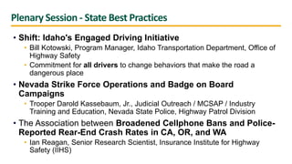 Plenary Session - State Best Practices
• Shift: Idaho's Engaged Driving Initiative
• Bill Kotowski, Program Manager, Idaho Transportation Department, Office of
Highway Safety
• Commitment for all drivers to change behaviors that make the road a
dangerous place
• Nevada Strike Force Operations and Badge on Board
Campaigns
• Trooper Darold Kassebaum, Jr., Judicial Outreach / MCSAP / Industry
Training and Education, Nevada State Police, Highway Patrol Division
• The Association between Broadened Cellphone Bans and Police-
Reported Rear-End Crash Rates in CA, OR, and WA
• Ian Reagan, Senior Research Scientist, Insurance Institute for Highway
Safety (IIHS)
 