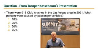 Question - From Trooper Kassebaum’s Presentation
• There were 918 CMV crashes in the Las Vegas area in 2021. What
percent were caused by passenger vehicles?
1. 10%
2. 25%
3. 50%
4. 75%
 