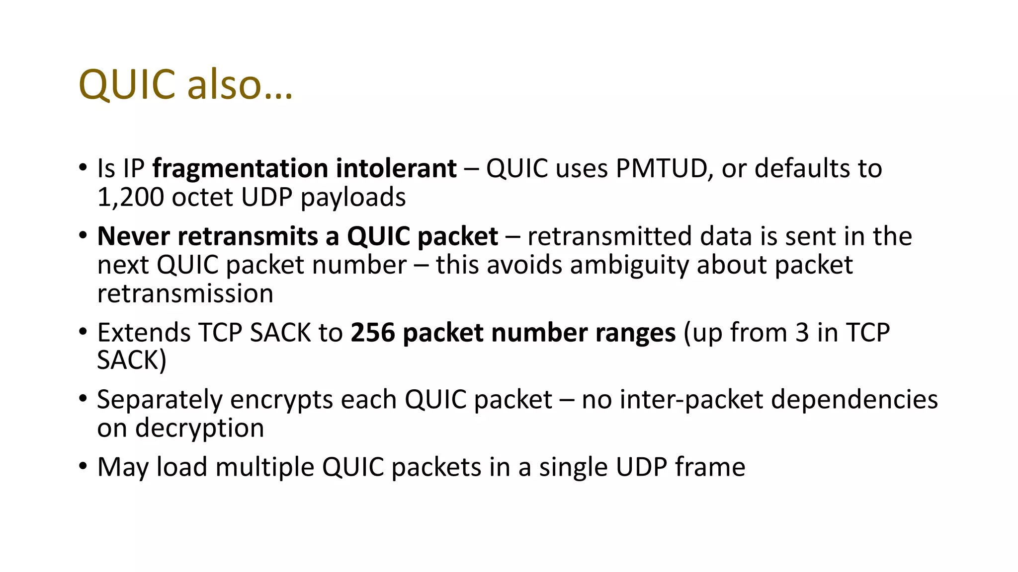 QUIC also…
• Is IP fragmentation intolerant – QUIC uses PMTUD, or defaults to
1,200 octet UDP payloads
• Never retransmits a QUIC packet – retransmitted data is sent in the
next QUIC packet number – this avoids ambiguity about packet
retransmission
• Extends TCP SACK to 256 packet number ranges (up from 3 in TCP
SACK)
• Separately encrypts each QUIC packet – no inter-packet dependencies
on decryption
• May load multiple QUIC packets in a single UDP frame
 