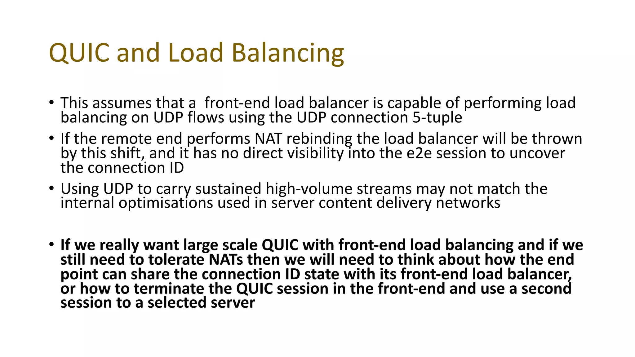 QUIC and Load Balancing
• This assumes that a front-end load balancer is capable of performing load
balancing on UDP flows using the UDP connection 5-tuple
• If the remote end performs NAT rebinding the load balancer will be thrown
by this shift, and it has no direct visibility into the e2e session to uncover
the connection ID
• Using UDP to carry sustained high-volume streams may not match the
internal optimisations used in server content delivery networks
• If we really want large scale QUIC with front-end load balancing and if we
still need to tolerate NATs then we will need to think about how the end
point can share the connection ID state with its front-end load balancer,
or how to terminate the QUIC session in the front-end and use a second
session to a selected server
 
