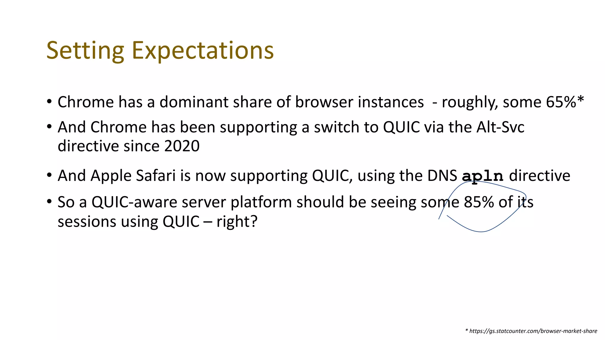 Setting Expectations
• Chrome has a dominant share of browser instances - roughly, some 65%*
• And Chrome has been supporting a switch to QUIC via the Alt-Svc
directive since 2020
• And Apple Safari is now supporting QUIC, using the DNS apln directive
• So a QUIC-aware server platform should be seeing some 85% of its
sessions using QUIC – right?
* https://gs.statcounter.com/browser-market-share
 