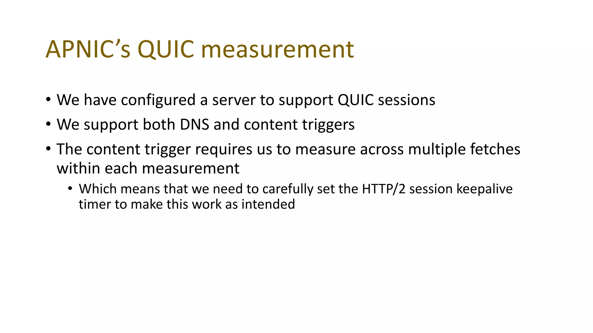 APNIC’s QUIC measurement
• We have configured a server to support QUIC sessions
• We support both DNS and content triggers
• The content trigger requires us to measure across multiple fetches
within each measurement
• Which means that we need to carefully set the HTTP/2 session keepalive
timer to make this work as intended
 