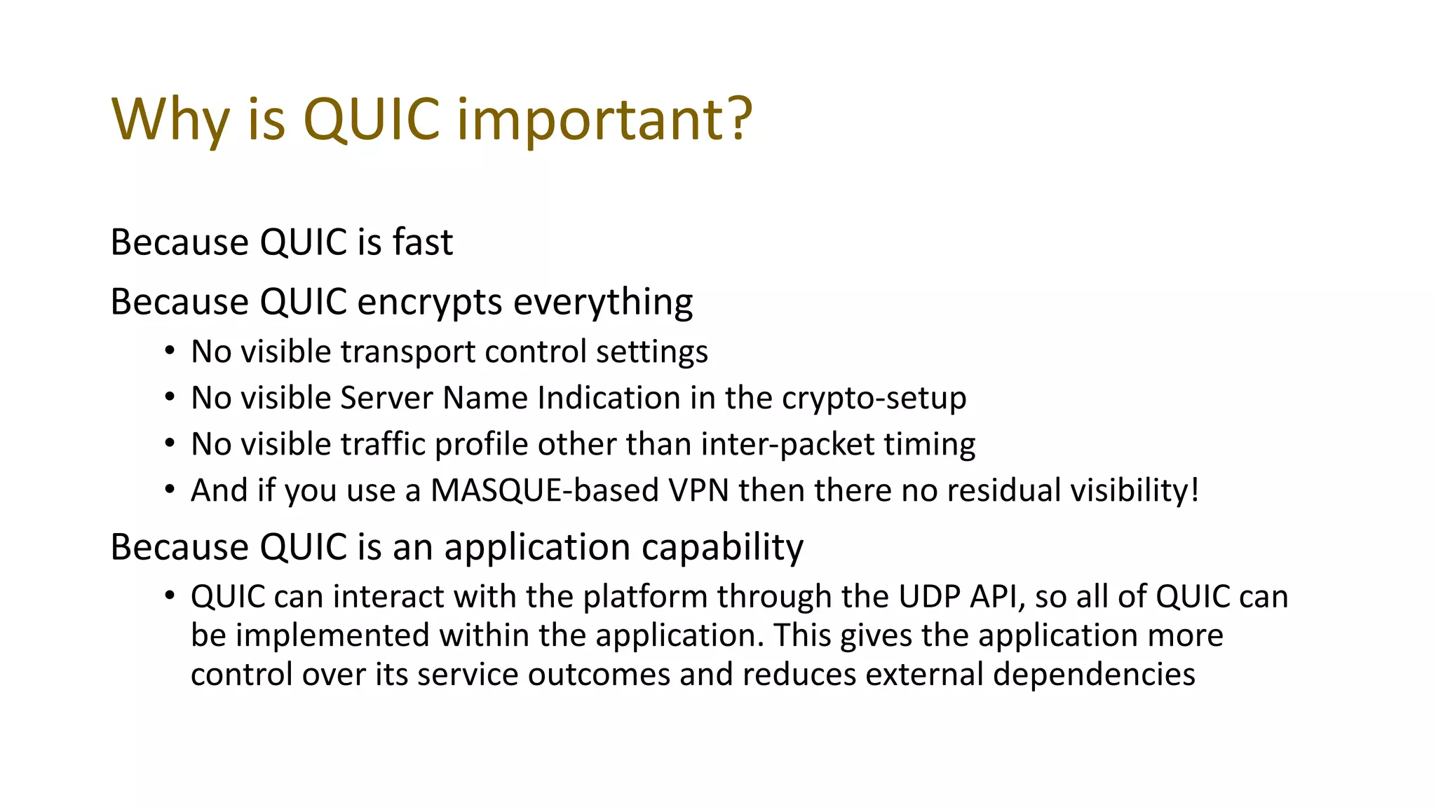 Why is QUIC important?
Because QUIC is fast
Because QUIC encrypts everything
• No visible transport control settings
• No visible Server Name Indication in the crypto-setup
• No visible traffic profile other than inter-packet timing
• And if you use a MASQUE-based VPN then there no residual visibility!
Because QUIC is an application capability
• QUIC can interact with the platform through the UDP API, so all of QUIC can
be implemented within the application. This gives the application more
control over its service outcomes and reduces external dependencies
 