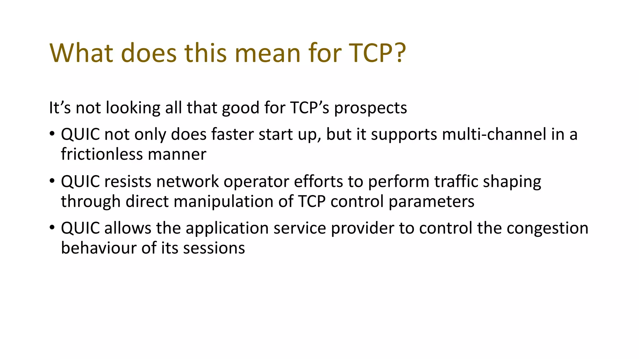 What does this mean for TCP?
It’s not looking all that good for TCP’s prospects
• QUIC not only does faster start up, but it supports multi-channel in a
frictionless manner
• QUIC resists network operator efforts to perform traffic shaping
through direct manipulation of TCP control parameters
• QUIC allows the application service provider to control the congestion
behaviour of its sessions
 