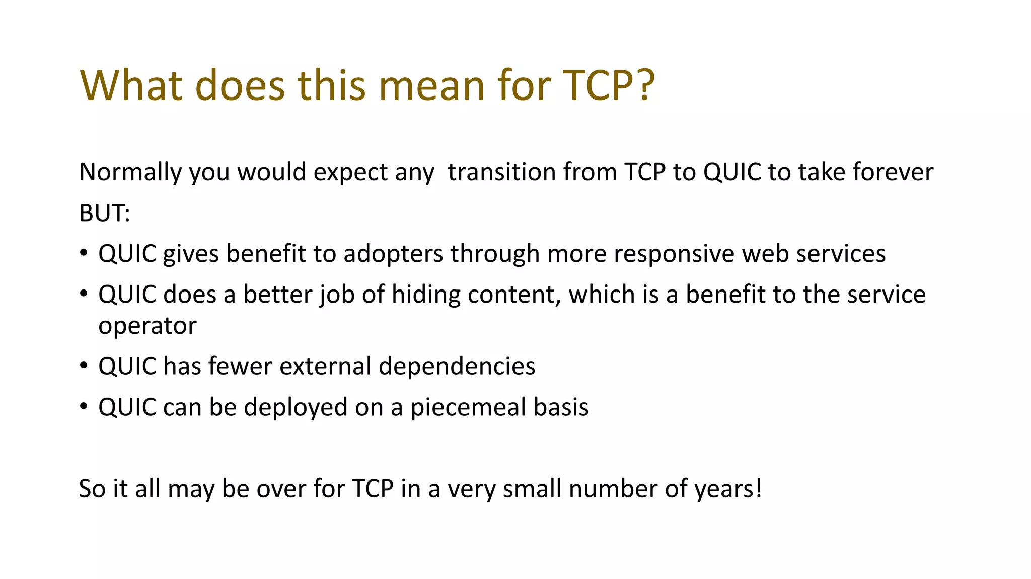 What does this mean for TCP?
Normally you would expect any transition from TCP to QUIC to take forever
BUT:
• QUIC gives benefit to adopters through more responsive web services
• QUIC does a better job of hiding content, which is a benefit to the service
operator
• QUIC has fewer external dependencies
• QUIC can be deployed on a piecemeal basis
So it all may be over for TCP in a very small number of years!
 