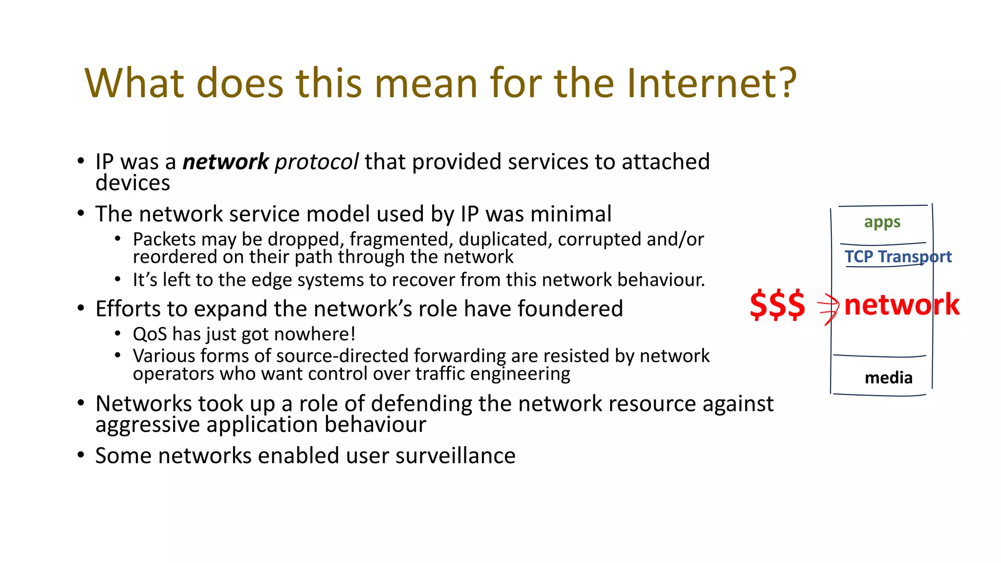 What does this mean for the Internet?
• IP was a network protocol that provided services to attached
devices
• The network service model used by IP was minimal
• Packets may be dropped, fragmented, duplicated, corrupted and/or
reordered on their path through the network
• It’s left to the edge systems to recover from this network behaviour.
• Efforts to expand the network’s role have foundered
• QoS has just got nowhere!
• Various forms of source-directed forwarding are resisted by network
operators who want control over traffic engineering
• Networks took up a role of defending the network resource against
aggressive application behaviour
• Some networks enabled user surveillance
media
network
TCP Transport
apps
$$$
 