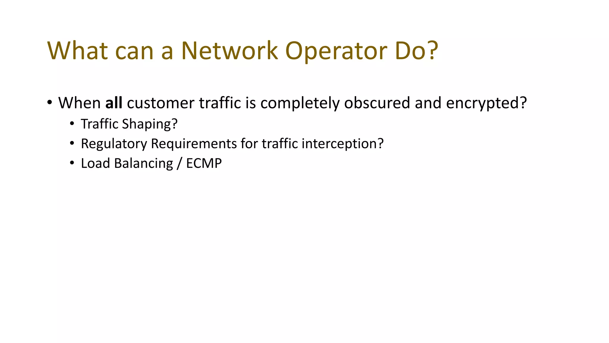 What can a Network Operator Do?
• When all customer traffic is completely obscured and encrypted?
• Traffic Shaping?
• Regulatory Requirements for traffic interception?
• Load Balancing / ECMP
 