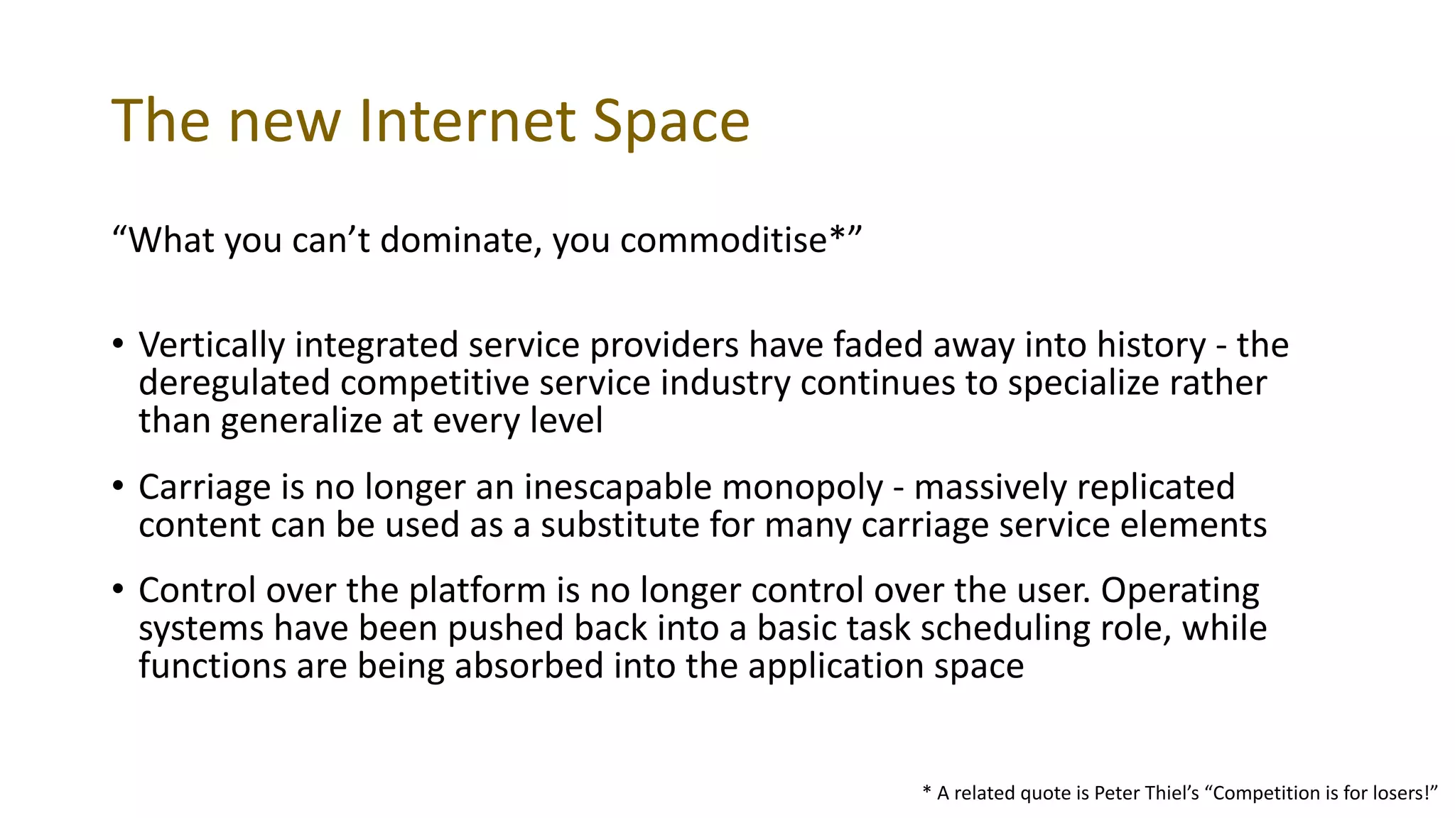 The new Internet Space
“What you can’t dominate, you commoditise*”
• Vertically integrated service providers have faded away into history - the
deregulated competitive service industry continues to specialize rather
than generalize at every level
• Carriage is no longer an inescapable monopoly - massively replicated
content can be used as a substitute for many carriage service elements
• Control over the platform is no longer control over the user. Operating
systems have been pushed back into a basic task scheduling role, while
functions are being absorbed into the application space
* A related quote is Peter Thiel’s “Competition is for losers!”
 
