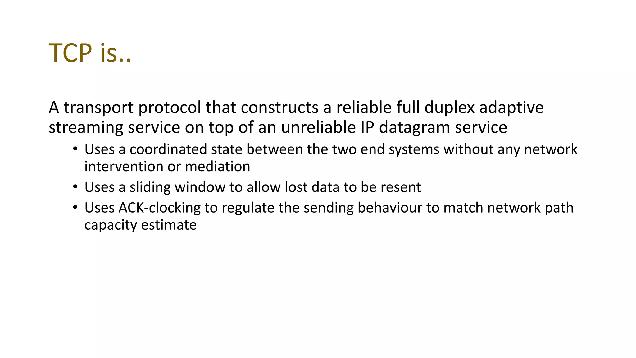 TCP is..
A transport protocol that constructs a reliable full duplex adaptive
streaming service on top of an unreliable IP datagram service
• Uses a coordinated state between the two end systems without any network
intervention or mediation
• Uses a sliding window to allow lost data to be resent
• Uses ACK-clocking to regulate the sending behaviour to match network path
capacity estimate
 
