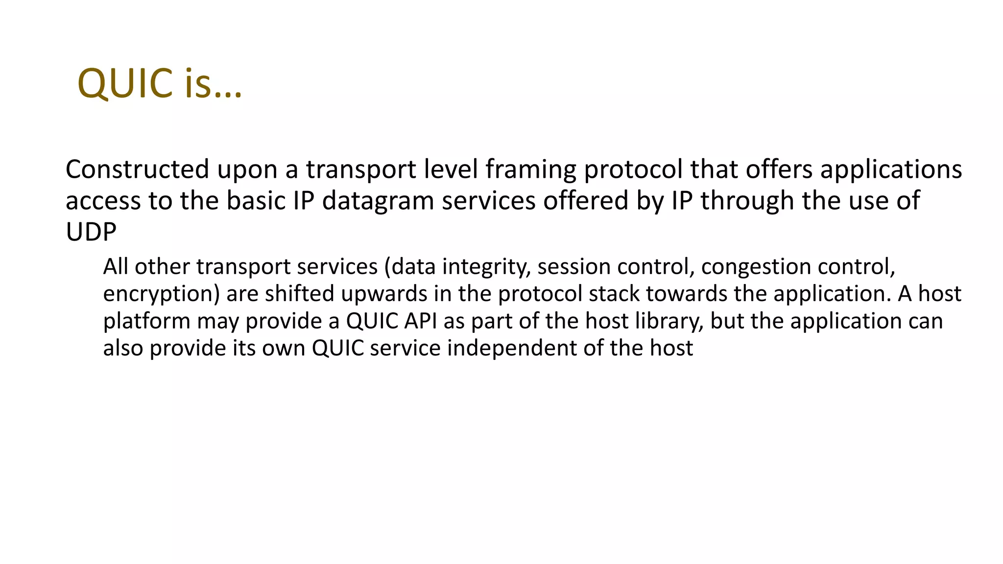 QUIC is…
Constructed upon a transport level framing protocol that offers applications
access to the basic IP datagram services offered by IP through the use of
UDP
All other transport services (data integrity, session control, congestion control,
encryption) are shifted upwards in the protocol stack towards the application. A host
platform may provide a QUIC API as part of the host library, but the application can
also provide its own QUIC service independent of the host
 