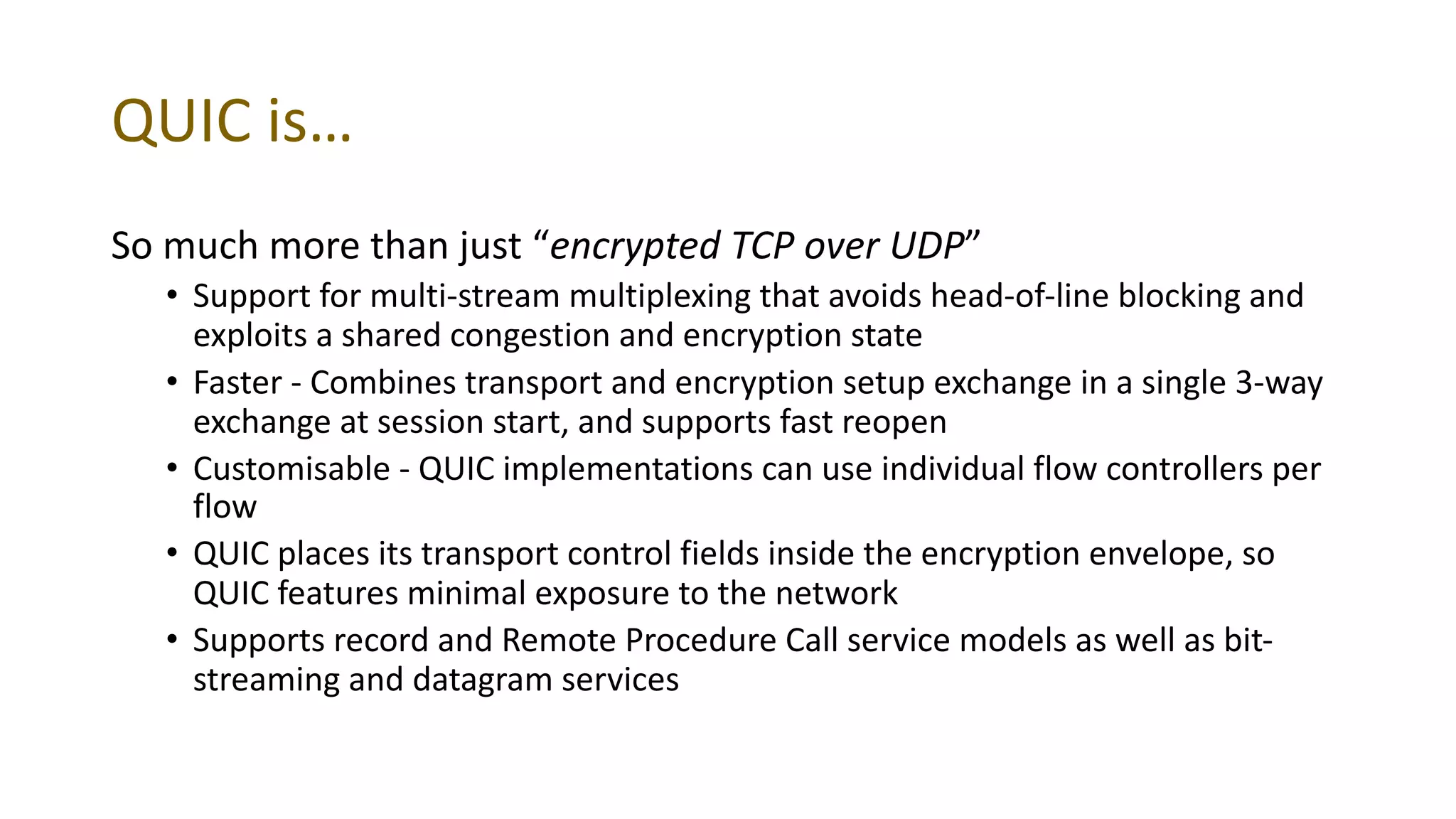QUIC is…
So much more than just “encrypted TCP over UDP”
• Support for multi-stream multiplexing that avoids head-of-line blocking and
exploits a shared congestion and encryption state
• Faster - Combines transport and encryption setup exchange in a single 3-way
exchange at session start, and supports fast reopen
• Customisable - QUIC implementations can use individual flow controllers per
flow
• QUIC places its transport control fields inside the encryption envelope, so
QUIC features minimal exposure to the network
• Supports record and Remote Procedure Call service models as well as bit-
streaming and datagram services
 
