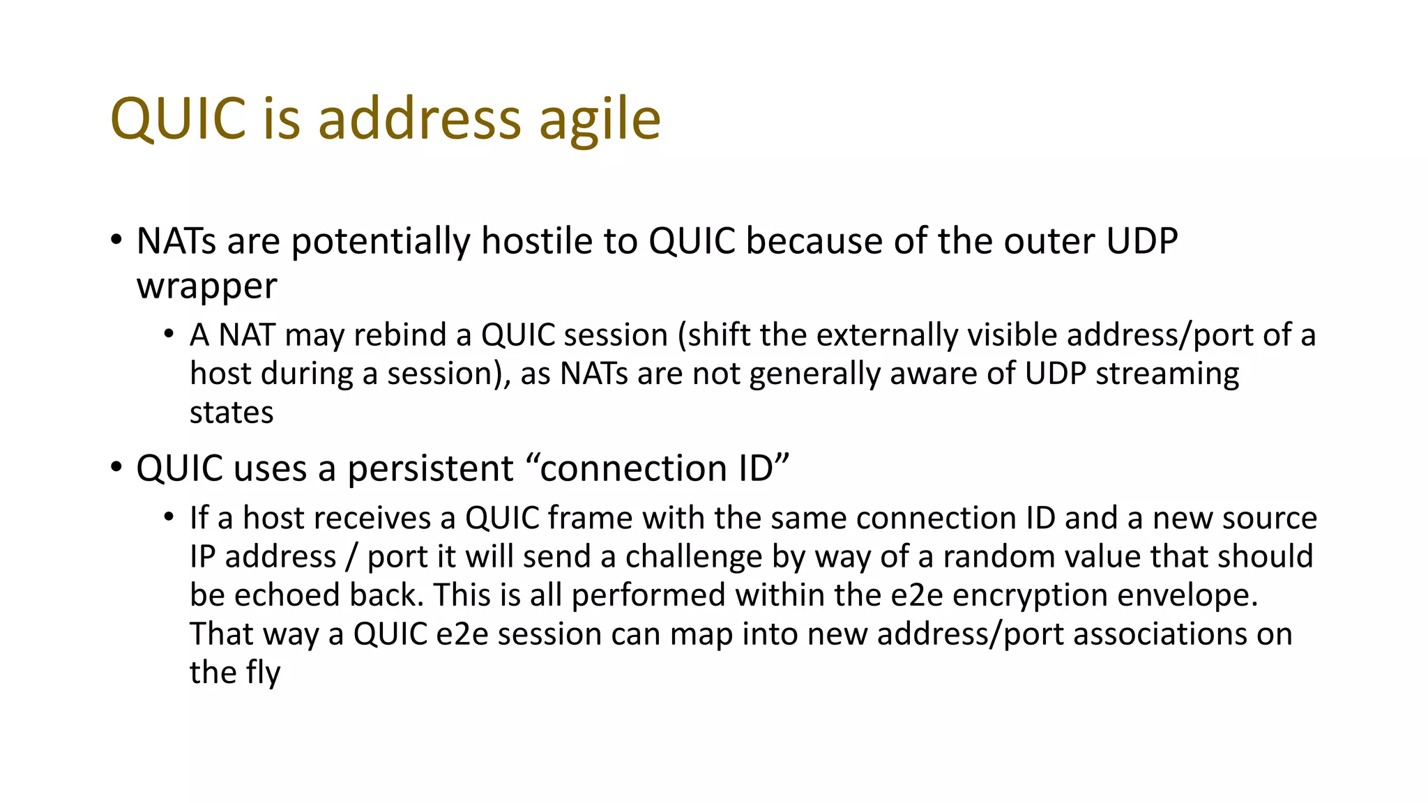 QUIC is address agile
• NATs are potentially hostile to QUIC because of the outer UDP
wrapper
• A NAT may rebind a QUIC session (shift the externally visible address/port of a
host during a session), as NATs are not generally aware of UDP streaming
states
• QUIC uses a persistent “connection ID”
• If a host receives a QUIC frame with the same connection ID and a new source
IP address / port it will send a challenge by way of a random value that should
be echoed back. This is all performed within the e2e encryption envelope.
That way a QUIC e2e session can map into new address/port associations on
the fly
 