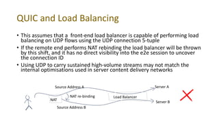 QUIC and Load Balancing
• This assumes that a front-end load balancer is capable of performing load
balancing on UDP flows using the UDP connection 5-tuple
• If the remote end performs NAT rebinding the load balancer will be thrown
by this shift, and it has no direct visibility into the e2e session to uncover
the connection ID
• Using UDP to carry sustained high-volume streams may not match the
internal optimisations used in server content delivery networks
NAT
Load Balancer
Server A
Server B
Source Address A
Source Address B
NAT re-binding
 