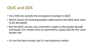 QUIC and DOS
• Very little lies outside the encryption envelope in QUIC
• Which means all incoming packets addressed to the QUIC port need
to be decrypted
• But the QUIC session uses symmetric crypto so the packet decode
overhead is far smaller than an asymmetric crypto load for the same
packet rate
• It’s not the best answer, but it’s not disastrous either!
 