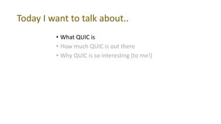 Today I want to talk about..
• What QUIC is
• How much QUIC is out there
• Why QUIC is so interesting (to me!)
 
