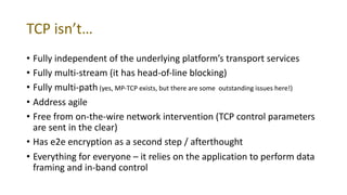 TCP isn’t…
• Fully independent of the underlying platform’s transport services
• Fully multi-stream (it has head-of-line blocking)
• Fully multi-path (yes, MP-TCP exists, but there are some outstanding issues here!)
• Address agile
• Free from on-the-wire network intervention (TCP control parameters
are sent in the clear)
• Has e2e encryption as a second step / afterthought
• Everything for everyone – it relies on the application to perform data
framing and in-band control
 