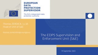 EUROPEAN
DATA
PROTECTION
SUPERVISOR
The EU’s independent data
protection authority
The EDPS Supervision and
Enforcement Unit (S&E)
Thomas ZERDICK, LL.M.
Head of Unit of S&E
thomas.zerdick@edps.europa.eu
19 September 2023
 