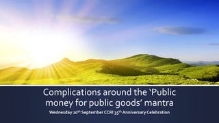 Complications around the ‘Public
money for public goods’ mantra
Wednesday 20th September CCRI 35th Anniversary Celebration
 
