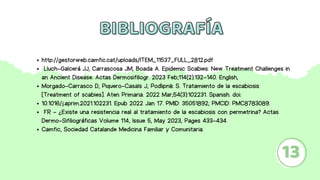 BIBLIOGRAFÍA
BIBLIOGRAFÍA
13
http://gestorweb.camfic.cat/uploads/ITEM_11537_FULL_2812.pdf
Lluch-Galcerá JJ, Carrascosa JM, Boada A. Epidemic Scabies: New Treatment Challenges in
an Ancient Disease. Actas Dermosifiliogr. 2023 Feb;114(2):132-140. English,
Morgado-Carrasco D, Piquero-Casals J, Podlipnik S. Tratamiento de la escabiosis
[Treatment of scabies]. Aten Primaria. 2022 Mar;54(3):102231. Spanish. doi:
10.1016/j.aprim.2021.102231. Epub 2022 Jan 17. PMID: 35051892; PMCID: PMC8783089.
FR - ¿Existe una resistencia real al tratamiento de la escabiosis con permetrina? Actas
Dermo-Sifiliográficas Volume 114, Issue 5, May 2023, Pages 433-434
Camfic, Sociedad Catalande Medicina Familiar y Comunitaria.
 