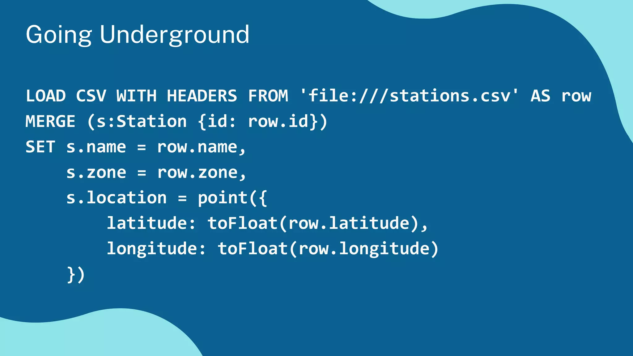 LOAD CSV WITH HEADERS FROM 'file:///stations.csv' AS row
MERGE (s:Station {id: row.id})
SET s.name = row.name,
s.zone = row.zone,
s.location = point({
latitude: toFloat(row.latitude),
longitude: toFloat(row.longitude)
})
Going Underground
 