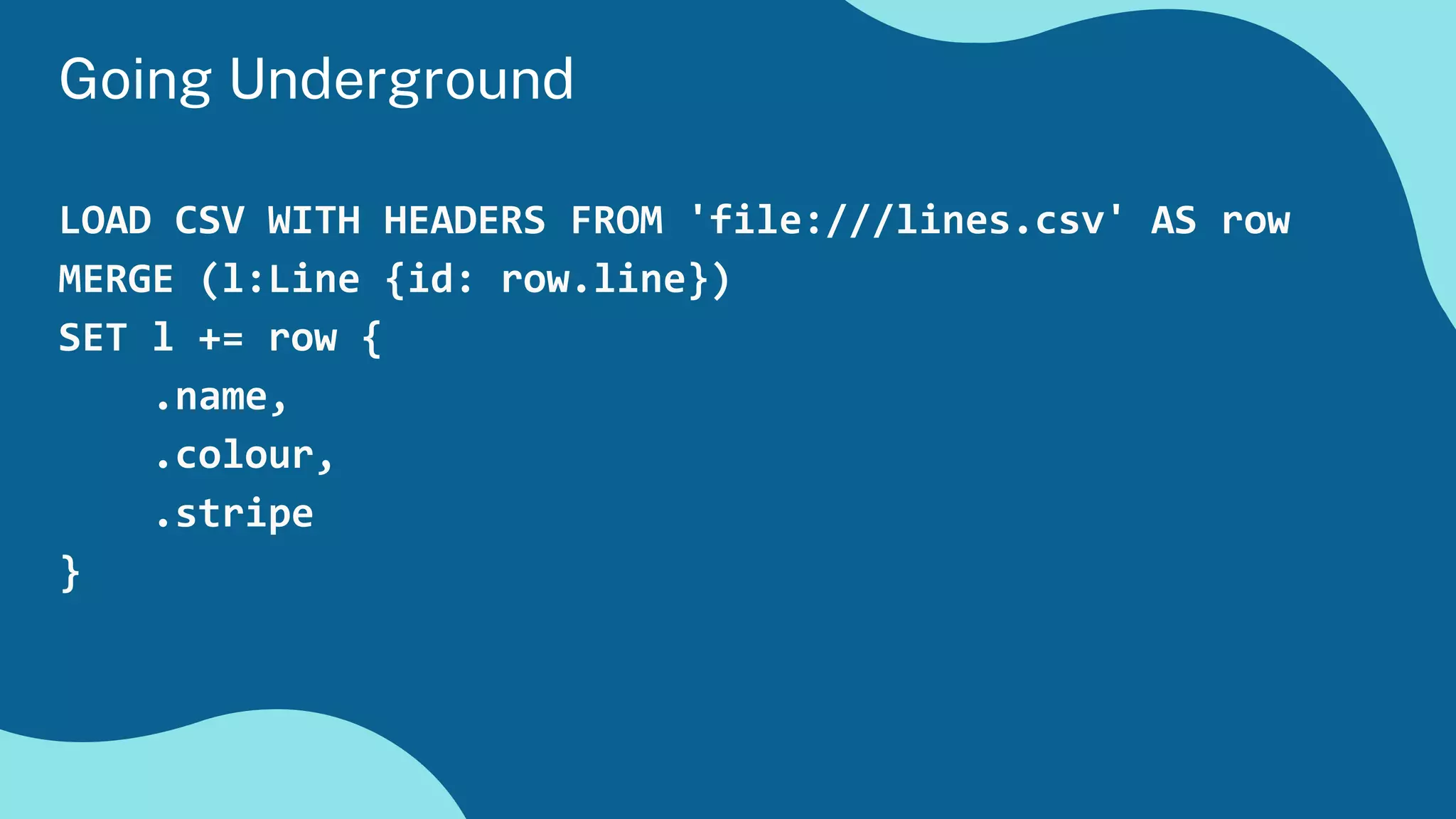 LOAD CSV WITH HEADERS FROM 'file:///lines.csv' AS row
MERGE (l:Line {id: row.line})
SET l += row {
.name,
.colour,
.stripe
}
Going Underground
 