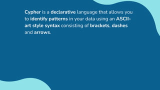 Cypher is a declarative language that allows you
to identify patterns in your data using an ASCII-
art style syntax consisting of brackets, dashes
and arrows.
 