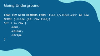 LOAD CSV WITH HEADERS FROM 'file:///lines.csv' AS row
MERGE (l:Line {id: row.line})
SET l += row {
.name,
.colour,
.stripe
}
Going Underground
 