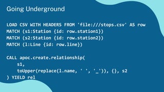 Going Underground
LOAD CSV WITH HEADERS FROM 'file:///stops.csv' AS row
MATCH (s1:Station {id: row.station1})
MATCH (s2:Station {id: row.station2})
MATCH (l:Line {id: row.line})
CALL apoc.create.relationship(
s1,
toUpper(replace(l.name, ' ', '_')), {}, s2
) YIELD rel
 