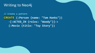 Writing to Neo4j
// Create a pattern
CREATE (:Person {name: "Tom Hanks"})
-[:ACTED_IN {roles: "Woody"}]->
(:Movie {title: "Toy Story"})
 