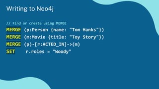 Writing to Neo4j
// Find or create using MERGE
MERGE (p:Person {name: "Tom Hanks"})
MERGE (m:Movie {title: "Toy Story"})
MERGE (p)-[r:ACTED_IN]->(m)
SET r.roles = "Woody"
 