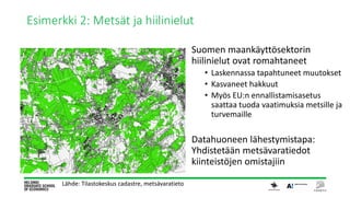 Esimerkki 2: Metsät ja hiilinielut
Suomen maankäyttösektorin
hiilinielut ovat romahtaneet
• Laskennassa tapahtuneet muutokset
• Kasvaneet hakkuut
• Myös EU:n ennallistamisasetus
saattaa tuoda vaatimuksia metsille ja
turvemaille
Datahuoneen lähestymistapa:
Yhdistetään metsävaratiedot
kiinteistöjen omistajiin
Lähde: Tilastokeskus cadastre, metsävaratieto
 