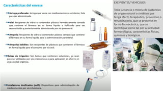 EXCIPIENTES/ VEHÍCULOS
Toda sustancia o mezcla de sustancias
de origen natural o sintético que
tenga efecto terapéutico, preventivo o
rehabilitatorio, que se presente en
forma farmacéutica, que se
identifique como tal por su actividad
farmacológica, características físicas,
químicas y biológicas.
 