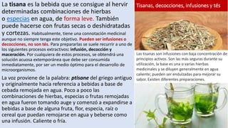 La tisana es la bebida que se consigue al hervir
determinadas combinaciones de hierbas
o especias en agua, de forma leve. También
puede hacerse con frutas secas o deshidratadas
y cortezas. Habitualmente, tiene una connotación medicinal
aunque no siempre tenga este objetivo. Pueden ser infusiones o
decocciones, no son tés. Para prepararlas se suele recurrir a uno de
los siguientes procesos extractivos: infusión, decocción y
maceración. Por cualquiera de estos procesos, se obtendrá una
solución acuosa extemporánea que debe ser consumida
inmediatamente, por ser un medio óptimo para el desarrollo de
microorganismos.
La voz proviene de la palabra: ptisane del griego antiguo
y originalmente hacía referencia a bebidas a base de
cebada remojada en agua. Poco a poco las
combinaciones de hierbas, especias o frutas remojadas
en agua fueron tomando auge y comenzó a expandirse a
bebidas a base de alguna fruta, flor, especia, raíz o
cereal que puedan remojarse en agua y beberse como
una infusión. Caliente o fría.
Las tisanas son infusiones con baja concentración de
principios activos. Son las más seguras durante su
utilización, la base es una o varias hierbas
medicinales y se diluyen generalmente en agua
caliente; pueden ser endulzadas para mejorar su
sabor. Existen diferentes preparaciones.
Tisanas, decocciones, infusiones y tés
 