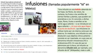 Infusiones (llamadas popularmente “té” en
México) “Una infusión es una bebida obtenida de
las hojas, las flores, las raíces, las
cortezas, los frutos o las semillas de
ciertas hierbas y plantas, que pueden ser
aromáticas o no. En concreto, a dichas
hojas, flores, frutos o semillas se les
vierte agua caliente —o se introducen en
agua caliente—, sin que esta agua llegue
al punto de ebullición. Las infusiones se
utilizan tanto por vía interna como por vía
externa. En medicina, una infusión es una
disolución cuyo objetivo clínico próximo
consiste en ser inyectada, en cuyo caso se
denomina infusión intravenosa (IV) o
endovenosa (EV). En caso de que se
administre por la boca, tal infusión se
denomina infusión oral, por ejemplo, una
infusión de té” (Wikipedia), mate o café.
 