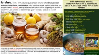 Jarabes. Forma farmacéutica que consiste en una solución acuosa con
alta concentración de carbohidratos tales como sacarosa, sorbitol, dextrosa, etc.;
de consistencia viscosa, en la que se encuentran disueltos los principios activos y
los aditivos. Los jarabes se obtienen de agua y azúcar, a las que se añaden
distintos ingredientes.
Los jarabes (en árabe: ‫شراب‬ šarāb), llamados también siropes (syrup, en inglés) en el ámbito culinario,
son líquidos de consistencia viscosa que por lo general contienen soluciones concentradas de azúcares,
como la sacarosa, en agua o en otro líquido. Los jarabes se usan desde hace mucho tiempo y antes de
descubrirse el azúcar, se preparaban con miel.
 