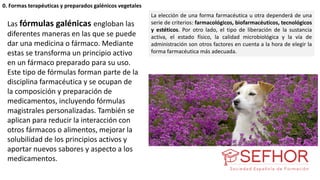 Las fórmulas galénicas engloban las
diferentes maneras en las que se puede
dar una medicina o fármaco. Mediante
estas se transforma un principio activo
en un fármaco preparado para su uso.
Este tipo de fórmulas forman parte de la
disciplina farmacéutica y se ocupan de
la composición y preparación de
medicamentos, incluyendo fórmulas
magistrales personalizadas. También se
aplican para reducir la interacción con
otros fármacos o alimentos, mejorar la
solubilidad de los principios activos y
aportar nuevos sabores y aspecto a los
medicamentos.
La elección de una forma farmacéutica u otra dependerá de una
serie de criterios: farmacológicos, biofarmacéuticos, tecnológicos
y estéticos. Por otro lado, el tipo de liberación de la sustancia
activa, el estado físico, la calidad microbiológica y la vía de
administración son otros factores en cuenta a la hora de elegir la
forma farmacéutica más adecuada.
0. Formas terapéuticas y preparados galénicos vegetales
 