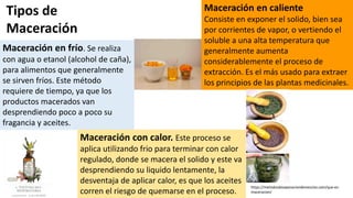 Maceración en frío. Se realiza
con agua o etanol (alcohol de caña),
para alimentos que generalmente
se sirven fríos. Este método
requiere de tiempo, ya que los
productos macerados van
desprendiendo poco a poco su
fragancia y aceites.
Maceración en caliente
Consiste en exponer el solido, bien sea
por corrientes de vapor, o vertiendo el
soluble a una alta temperatura que
generalmente aumenta
considerablemente el proceso de
extracción. Es el más usado para extraer
los principios de las plantas medicinales.
Maceración con calor. Este proceso se
aplica utilizando frio para terminar con calor
regulado, donde se macera el solido y este va
desprendiendo su liquido lentamente, la
desventaja de aplicar calor, es que los aceites
corren el riesgo de quemarse en el proceso.
Tipos de
Maceración
https://metodosdeseparaciondemezclas.com/que-es-
maceracion/
 