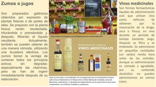 Zumos o jugos
Son preparados galénicos
obtenidos por expresión de
plantas frescas o de partes de
ellas. Se preparan con la planta
fresca recién recolectada,
triturándola o prensándola y,
después, filtrando el líquido
resultante. Actualmente,
también se pueden obtener de
una manera cómoda, utilizando
una licuadora eléctrica. Los
zumos tienen la ventaja de
contener todos los principios
activos sin degradar,
especialmente las vitaminas,
pero se han de ingerir
inmediatamente después de su
elaboración.
Vinos medicinales
Son formas farmacéuticas
líquidas de administración
oral que utilizan vino
como vehículo. Se
obtienen por la
maceración de la droga,
seca o fresca, en vino
durante un período de
tiempo bastante largo.
Después se filtra y se
embotella. Se administran
en pequeñas cantidades
(un vasito) media hora
antes de las comidas.
Aunque su administración
es cómoda y agradable,
por su contenido
alcohólico no pueden
administrarse en ciertos
casos.
Hace ya unos años y coincidiendo con la inauguración de una interesante muestra
sobre vinos medicinales en el Museu Arxiu Tomàs Balvey de Cardedeu, cerca de
Barcelona, mostramos (..) ejemplos de medicamentos en los que entra el vino como
componente. Los enólicos, enolados y enolaturos.
https://arte.farmaciaserra.com/blog/post/vinos-medicinales.html
 