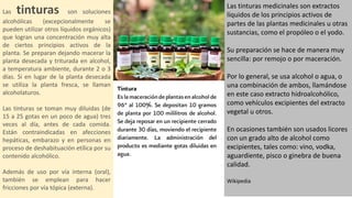 Las tinturas son soluciones
alcohólicas (excepcionalmente se
pueden utilizar otros líquidos orgánicos)
que logran una concentración muy alta
de ciertos principios activos de la
planta. Se preparan dejando macerar la
planta desecada y triturada en alcohol,
a temperatura ambiente, durante 2 o 3
días. Si en lugar de la planta desecada
se utiliza la planta fresca, se llaman
alcoholaturos.
Las tinturas se toman muy diluidas (de
15 a 25 gotas en un poco de agua) tres
veces al día, antes de cada comida.
Están contraindicadas en afecciones
hepáticas, embarazo y en personas en
proceso de deshabituación etílica por su
contenido alcohólico.
Además de uso por vía interna (oral),
también se emplean para hacer
fricciones por vía tópica (externa).
Las tinturas medicinales son extractos
líquidos de los principios activos de
partes de las plantas medicinales u otras
sustancias, como el propóleo o el yodo.
Su preparación se hace de manera muy
sencilla: por remojo o por maceración.
Por lo general, se usa alcohol o agua, o
una combinación de ambos, llamándose
en este caso extracto hidroalcohólico,
como vehículos excipientes del extracto
vegetal u otros.
En ocasiones también son usados licores
con un grado alto de alcohol como
excipientes, tales como: vino, vodka,
aguardiente, pisco o ginebra de buena
calidad.
Wikipedia
 