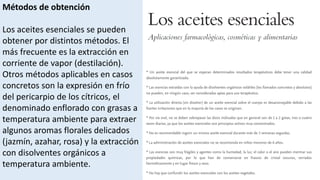 Métodos de obtención
Los aceites esenciales se pueden
obtener por distintos métodos. El
más frecuente es la extracción en
corriente de vapor (destilación).
Otros métodos aplicables en casos
concretos son la expresión en frío
del pericarpio de los cítricos, el
denominado enflorado con grasas a
temperatura ambiente para extraer
algunos aromas florales delicados
(jazmín, azahar, rosa) y la extracción
con disolventes orgánicos a
temperatura ambiente.
 