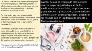 Las formas farmacéuticas tienen como objetivo
fundamental proteger el fármaco y facilitar su
administración. Además, permiten una correcta
dosificación del medicamento y confieren
estabilidad al principio activo.
Por otra parte, favorecen una adecuada
conservación disminuyendo el contacto a factores
ambientales como la humedad o a la luz, ya que
al disminuir la superficie, se aumenta la
conservación.
Finalmente, las formas farmacéuticas tienen
como último objetivo la modulación de la
biodisponibilidad del principio activo. Aquí,
juegan un papel fundamental el tipo de
excipientes seleccionado y la forma de liberación
del medicamento que se quiere conseguir.
https://www.inesem.es/revistadigital/biosanitario/ti
pos-de-formas-farmaceuticas/
A pesar de que el empleo de plantas suele
ofrecer mayor seguridad que el de los
medicamentos industriales, las precauciones
y cuidados en la preparación, conservación y
administración de sus preparados, deben ser
los mismos que en las drogas de patente y
fórmulas magistrales.
 