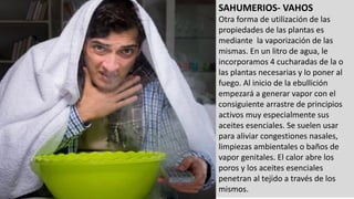 SAHUMERIOS- VAHOS
Otra forma de utilización de las
propiedades de las plantas es
mediante la vaporización de las
mismas. En un litro de agua, le
incorporamos 4 cucharadas de la o
las plantas necesarias y lo poner al
fuego. Al inicio de la ebullición
empezará a generar vapor con el
consiguiente arrastre de principios
activos muy especialmente sus
aceites esenciales. Se suelen usar
para aliviar congestiones nasales,
limpiezas ambientales o baños de
vapor genitales. El calor abre los
poros y los aceites esenciales
penetran al tejido a través de los
mismos.
 