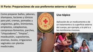 III Parte: Preparaciones de uso preferente externo o tópico
Como preparar baños, jabones,
shampoos, lociones y tónicos
para piel, cremas, pomadas y
ungüentos, geles, linimientos,
emplastos, cataplasmas,
compresas-fomentos, parches,
“chiquiadores”, “limpias”,
moxibustión, supositorios,
enemas, óvulos, irrigaciones
vaginales con plantas
medicinales.
Uso tópico
Aplicación de un medicamento o de
un tratamiento a la superficie externa
del cuerpo, por ejemplo, a la piel o a
las membranas mucosas.
 