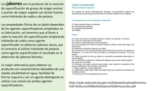 Los jabones son el producto de la reacción
de saponificación de grasas de origen animal
o aceites de origen vegetal con álcalis fuertes
como hidróxido de sodio o de potasio.
Las propiedades físicas de un jabón dependen
de los agentes saponificadores empleados en
su fabricación, así tenemos que al llevar a
cabo la reacción de saponificación empleando
hidróxido de sodio como agente
saponificador se obtienen jabones duros, por
el contrario al utilizar hidróxido de potasio
como agente saponificador el resultado es la
obtención de jabones blandos.
La mejor alternativa para obtener un
producto con características deseables de una
rápida solubilidad en agua, facilidad de
formar espuma y ser un agente detergente es
utilizar una mezcla de ambos agentes
saponificadores.
https://web.seducoahuila.gob.mx/biblioweb/upload/Anonimo
%20-%20Curso%20de%20Jabones%20Artesanales.pdf
 